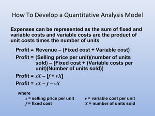 How To Develop a Quantitative Analysis Model
Expenses can be represented as the sum of fixed and
variable costs and variable costs are the product of
unit costs times the number of units
Profit = Revenue – (Fixed cost + Variable cost)
Profit = (Selling price per unit)(number of units
sold) – [Fixed cost + (Variable costs per
unit)(Number of units sold)]
Profit = sX – [f + vX]
Profit = sX – f – vX
where
s = selling price per unit v = variable cost per unit
f = fixed cost X = number of units sold
 
