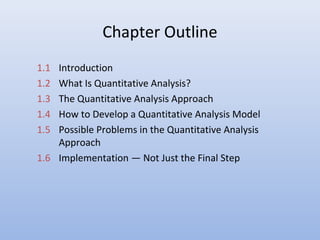 Chapter Outline
1.1 Introduction
1.2 What Is Quantitative Analysis?
1.3 The Quantitative Analysis Approach
1.4 How to Develop a Quantitative Analysis Model
1.5 Possible Problems in the Quantitative Analysis
Approach
1.6 Implementation — Not Just the Final Step
 