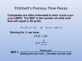 Pritchett’s Precious Time Pieces
0 = sX – f – vX, or 0 = (s – v)X – f
Companies are often interested in their break-evenbreak-even
pointpoint (BEP). The BEP is the number of units sold
that will result in $0 profit.
Solving for X, we have
f = (s – v)X
X =
f
s – v
BEP =
Fixed cost
(Selling price per unit) – (Variable cost per unit)
 
