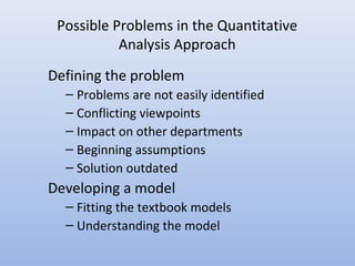 Possible Problems in the Quantitative
Analysis Approach
Defining the problem
– Problems are not easily identified
– Conflicting viewpoints
– Impact on other departments
– Beginning assumptions
– Solution outdated
Developing a model
– Fitting the textbook models
– Understanding the model
 