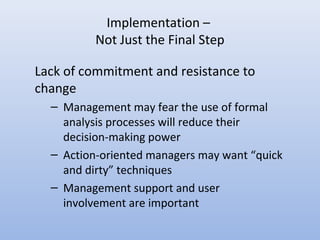 Implementation –
Not Just the Final Step
Lack of commitment and resistance to
change
– Management may fear the use of formal
analysis processes will reduce their
decision-making power
– Action-oriented managers may want “quick
and dirty” techniques
– Management support and user
involvement are important
 