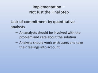 Implementation –
Not Just the Final Step
Lack of commitment by quantitative
analysts
– An analysts should be involved with the
problem and care about the solution
– Analysts should work with users and take
their feelings into account
 