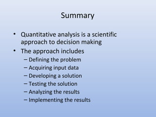 Summary
• Quantitative analysis is a scientific
approach to decision making
• The approach includes
– Defining the problem
– Acquiring input data
– Developing a solution
– Testing the solution
– Analyzing the results
– Implementing the results
 