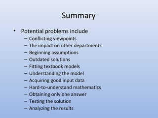 Summary
• Potential problems include
– Conflicting viewpoints
– The impact on other departments
– Beginning assumptions
– Outdated solutions
– Fitting textbook models
– Understanding the model
– Acquiring good input data
– Hard-to-understand mathematics
– Obtaining only one answer
– Testing the solution
– Analyzing the results
 