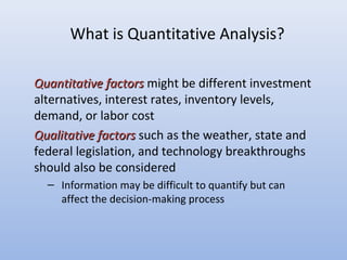 What is Quantitative Analysis?
Quantitative factorsQuantitative factors might be different investment
alternatives, interest rates, inventory levels,
demand, or labor cost
Qualitative factorsQualitative factors such as the weather, state and
federal legislation, and technology breakthroughs
should also be considered
– Information may be difficult to quantify but can
affect the decision-making process
 