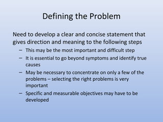 Defining the Problem
Need to develop a clear and concise statement that
gives direction and meaning to the following steps
– This may be the most important and difficult step
– It is essential to go beyond symptoms and identify true
causes
– May be necessary to concentrate on only a few of the
problems – selecting the right problems is very
important
– Specific and measurable objectives may have to be
developed
 
