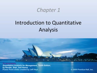 Chapter 1

             Introduction to Quantitative
                       Analysis




To accompany
Quantitative Analysis for Management, Tenth Edition,
by Render, Stair, and Hanna
Power Point slides created by Jeff Heyl                © 2009 Prentice-Hall, Inc.
 