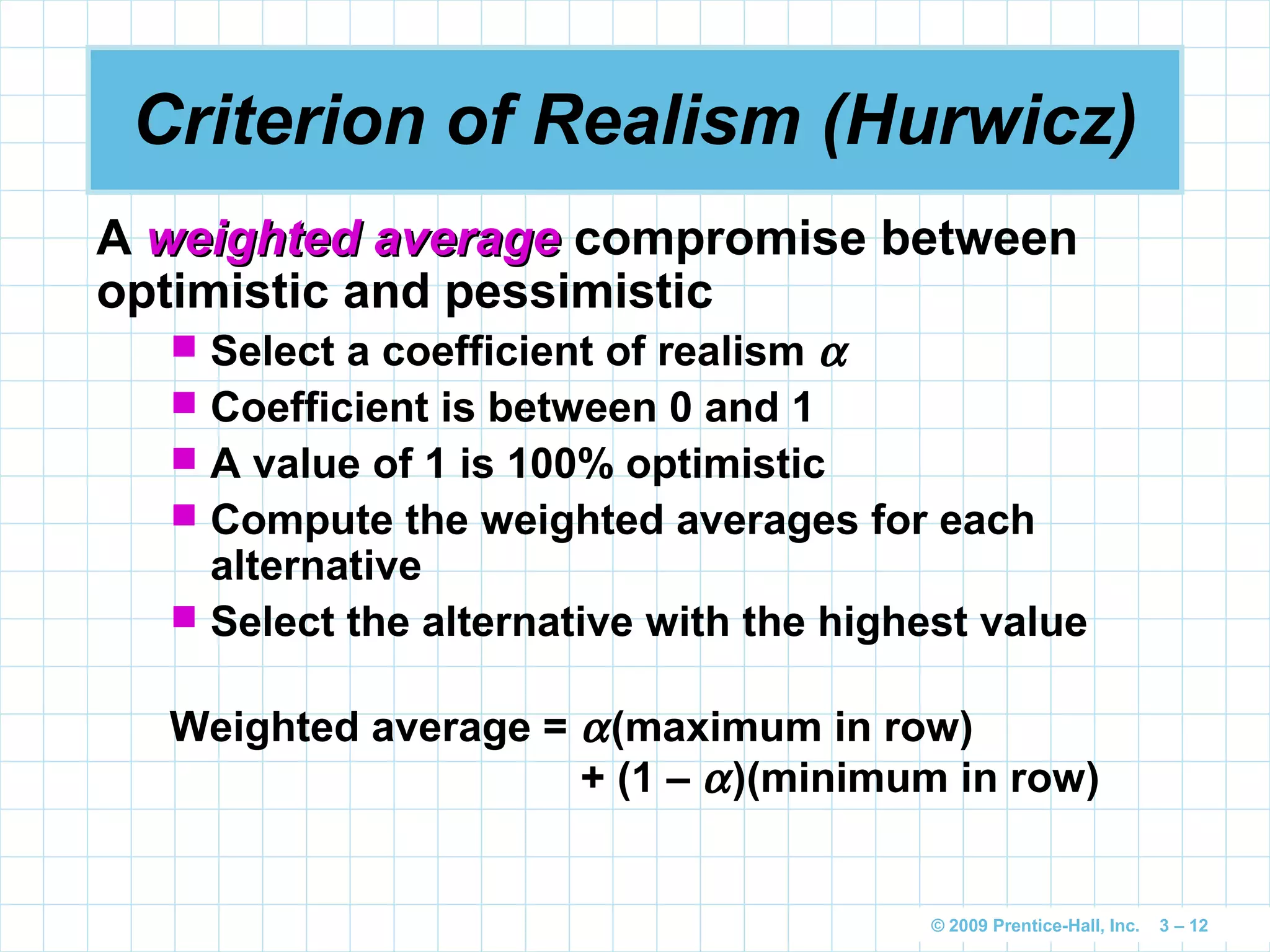 © 2009 Prentice-Hall, Inc. 3 – 12
Criterion of Realism (Hurwicz)
A weighted averageweighted average compromise between
optimistic and pessimistic
 Select a coefficient of realism α
 Coefficient is between 0 and 1
 A value of 1 is 100% optimistic
 Compute the weighted averages for each
alternative
 Select the alternative with the highest value
Weighted average = α(maximum in row)
+ (1 – α)(minimum in row)
 