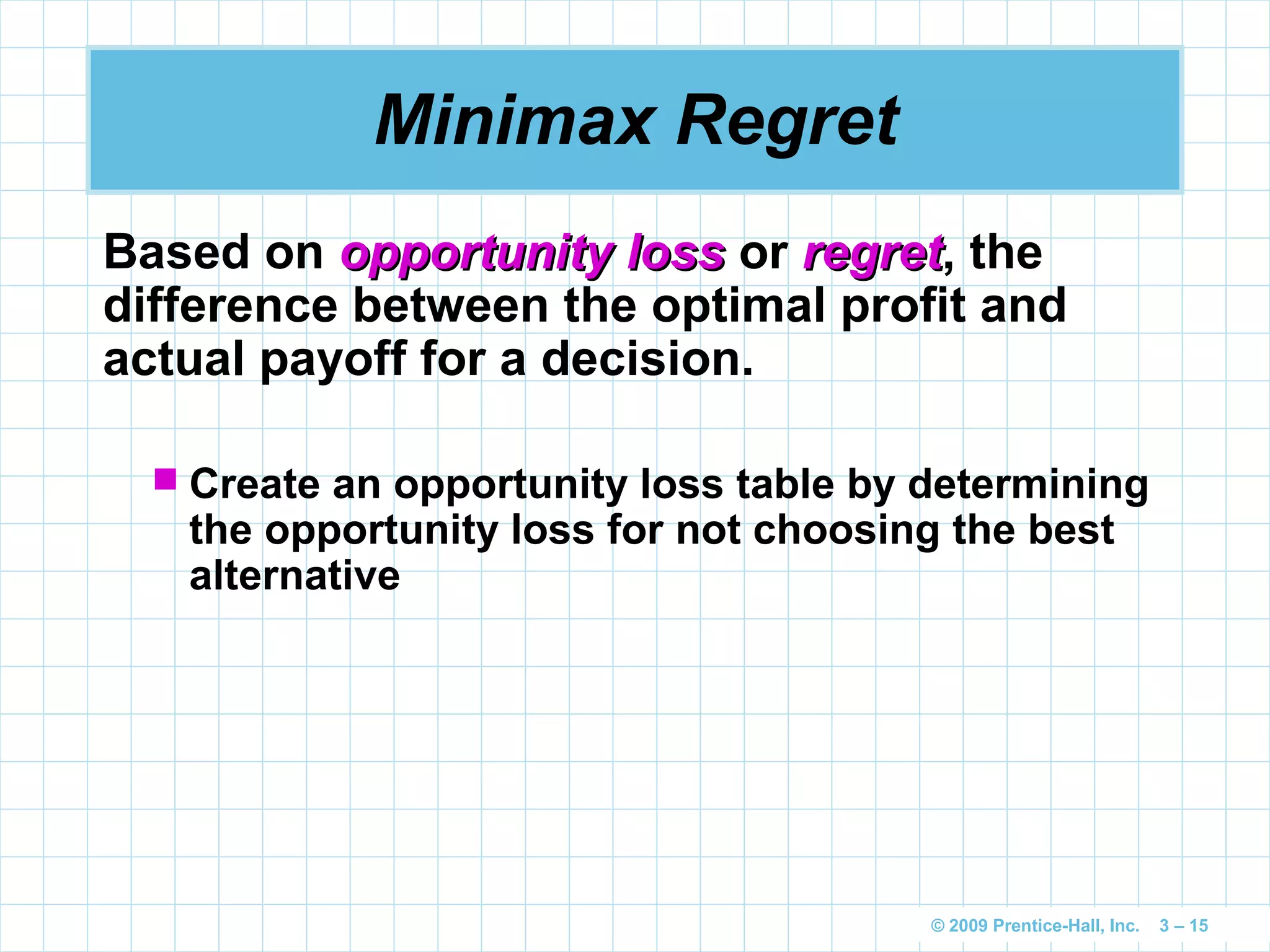 © 2009 Prentice-Hall, Inc. 3 – 15
Minimax Regret
Based on opportunity lossopportunity loss or regretregret, the
difference between the optimal profit and
actual payoff for a decision.
 Create an opportunity loss table by determining
the opportunity loss for not choosing the best
alternative
 