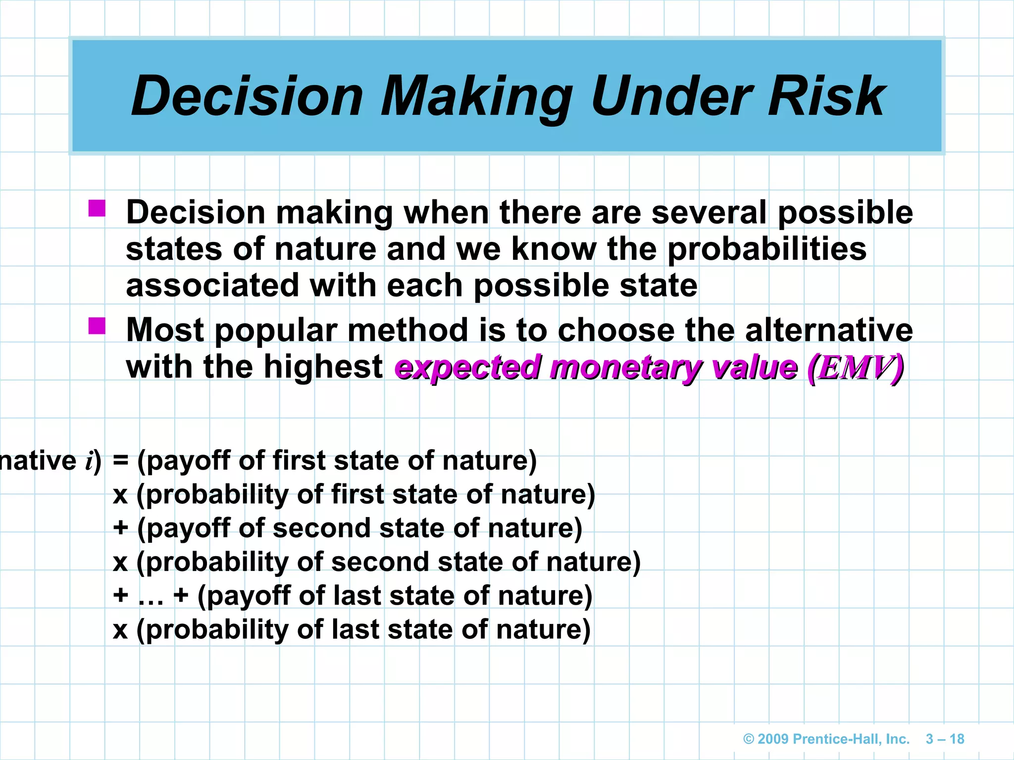© 2009 Prentice-Hall, Inc. 3 – 18
Decision Making Under Risk
 Decision making when there are several possible
states of nature and we know the probabilities
associated with each possible state
 Most popular method is to choose the alternative
with the highest expected monetary value (expected monetary value (EMVEMV))
native i) = (payoff of first state of nature)
x (probability of first state of nature)
+ (payoff of second state of nature)
x (probability of second state of nature)
+ … + (payoff of last state of nature)
x (probability of last state of nature)
 