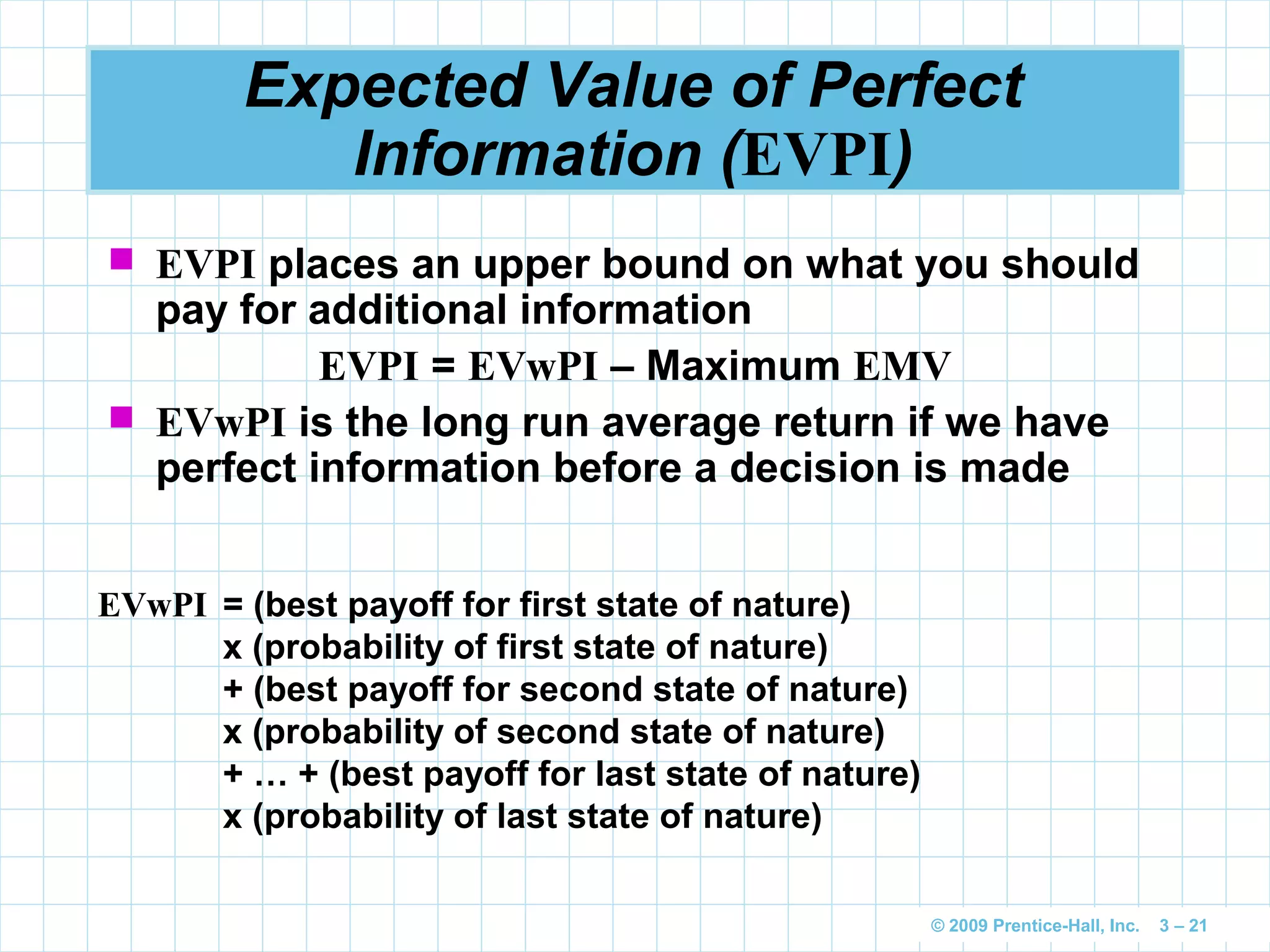 © 2009 Prentice-Hall, Inc. 3 – 21
Expected Value of Perfect
Information (EVPI)
 EVPI places an upper bound on what you should
pay for additional information
EVPI = EVwPI – Maximum EMV
 EVwPI is the long run average return if we have
perfect information before a decision is made
EVwPI = (best payoff for first state of nature)
x (probability of first state of nature)
+ (best payoff for second state of nature)
x (probability of second state of nature)
+ … + (best payoff for last state of nature)
x (probability of last state of nature)
 
