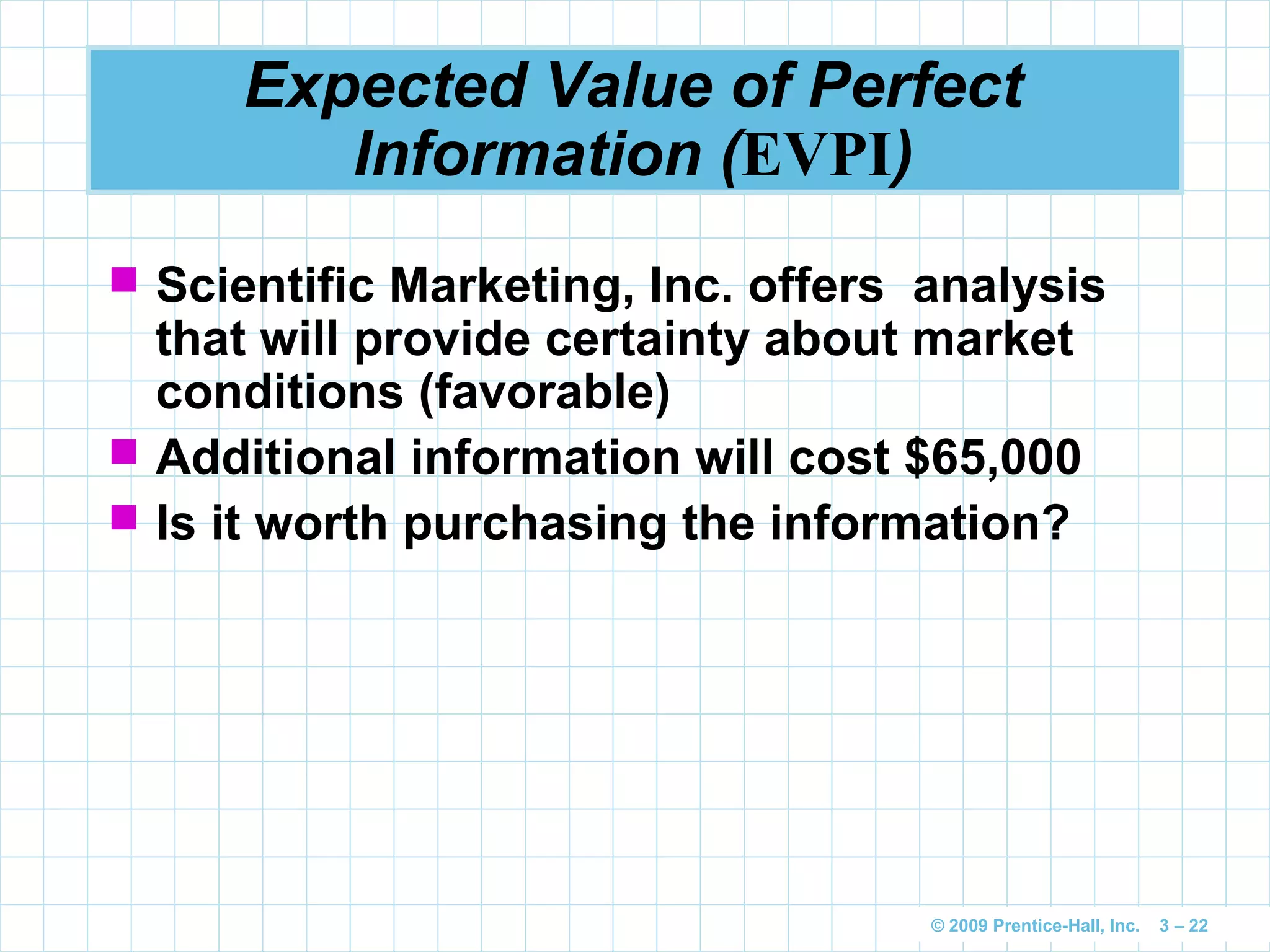 © 2009 Prentice-Hall, Inc. 3 – 22
Expected Value of Perfect
Information (EVPI)
 Scientific Marketing, Inc. offers analysis
that will provide certainty about market
conditions (favorable)
 Additional information will cost $65,000
 Is it worth purchasing the information?
 
