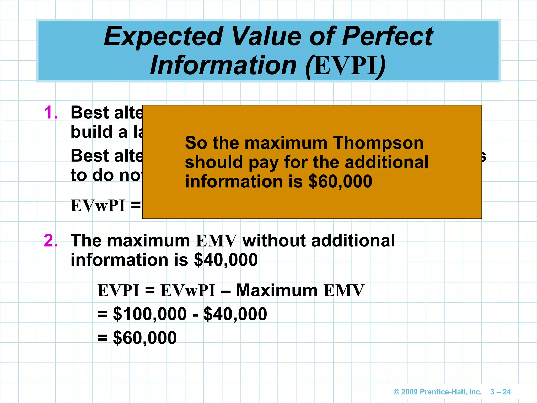 © 2009 Prentice-Hall, Inc. 3 – 24
Expected Value of Perfect
Information (EVPI)
1. Best alternative for favorable state of nature is
build a large plant with a payoff of $200,000
Best alternative for unfavorable state of nature is
to do nothing with a payoff of $0
EVwPI = ($200,000)(0.50) + ($0)(0.50) = $100,000
2. The maximum EMV without additional
information is $40,000
EVPI = EVwPI – Maximum EMV
= $100,000 - $40,000
= $60,000
So the maximum Thompson
should pay for the additional
information is $60,000
 