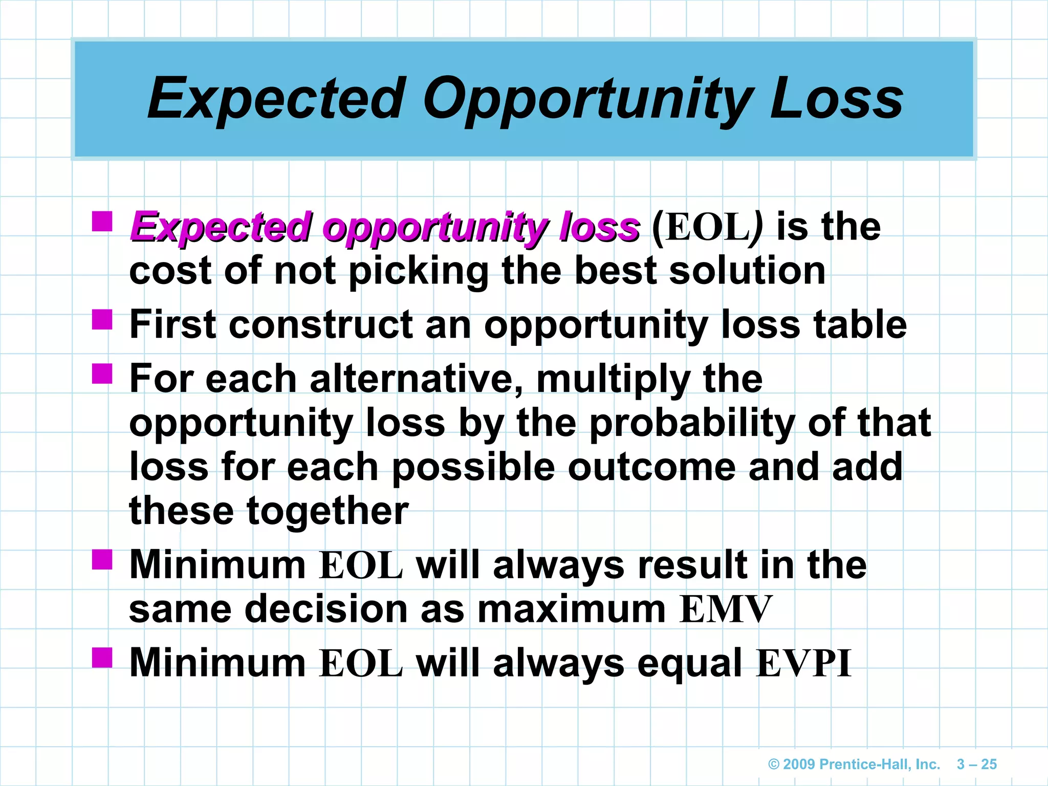 © 2009 Prentice-Hall, Inc. 3 – 25
Expected Opportunity Loss
 Expected opportunity lossExpected opportunity loss (EOL) is the
cost of not picking the best solution
 First construct an opportunity loss table
 For each alternative, multiply the
opportunity loss by the probability of that
loss for each possible outcome and add
these together
 Minimum EOL will always result in the
same decision as maximum EMV
 Minimum EOL will always equal EVPI
 