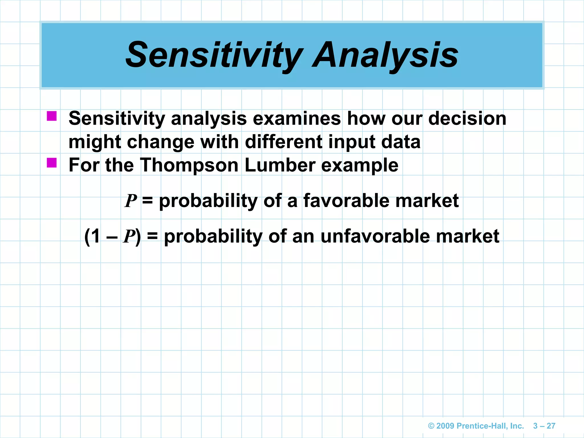 © 2009 Prentice-Hall, Inc. 3 – 27
Sensitivity Analysis
 Sensitivity analysis examines how our decision
might change with different input data
 For the Thompson Lumber example
P = probability of a favorable market
(1 – P) = probability of an unfavorable market
 