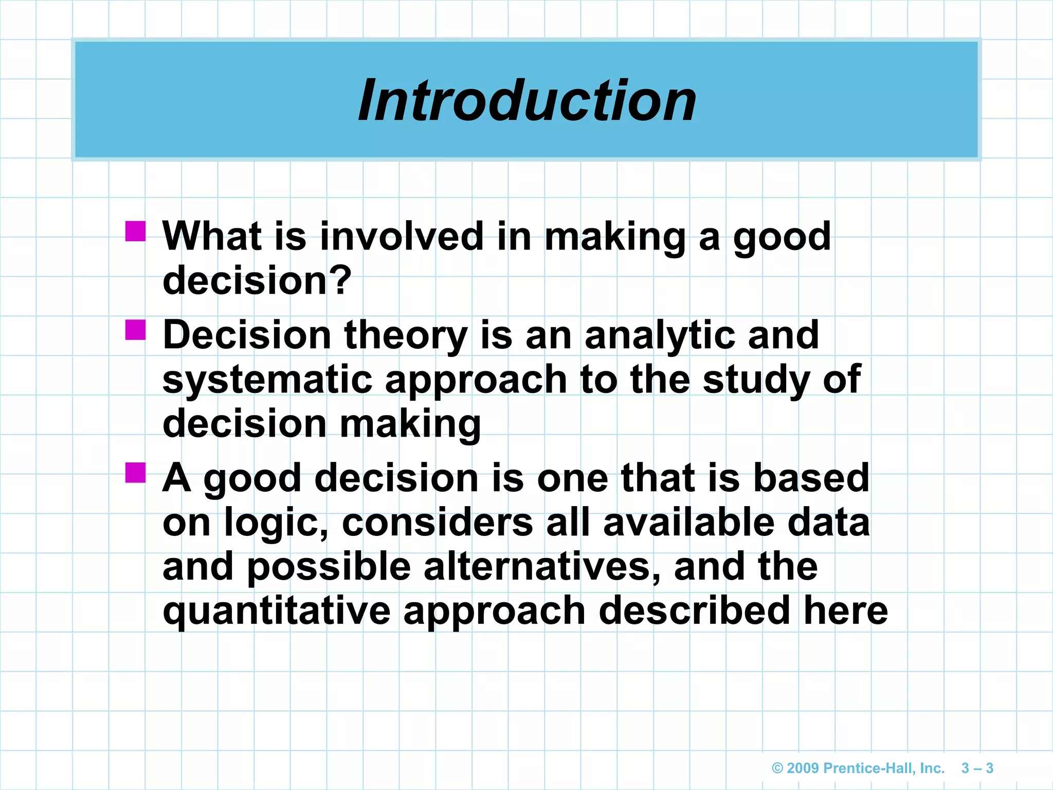 © 2009 Prentice-Hall, Inc. 3 – 3
Introduction
 What is involved in making a good
decision?
 Decision theory is an analytic and
systematic approach to the study of
decision making
 A good decision is one that is based
on logic, considers all available data
and possible alternatives, and the
quantitative approach described here
 
