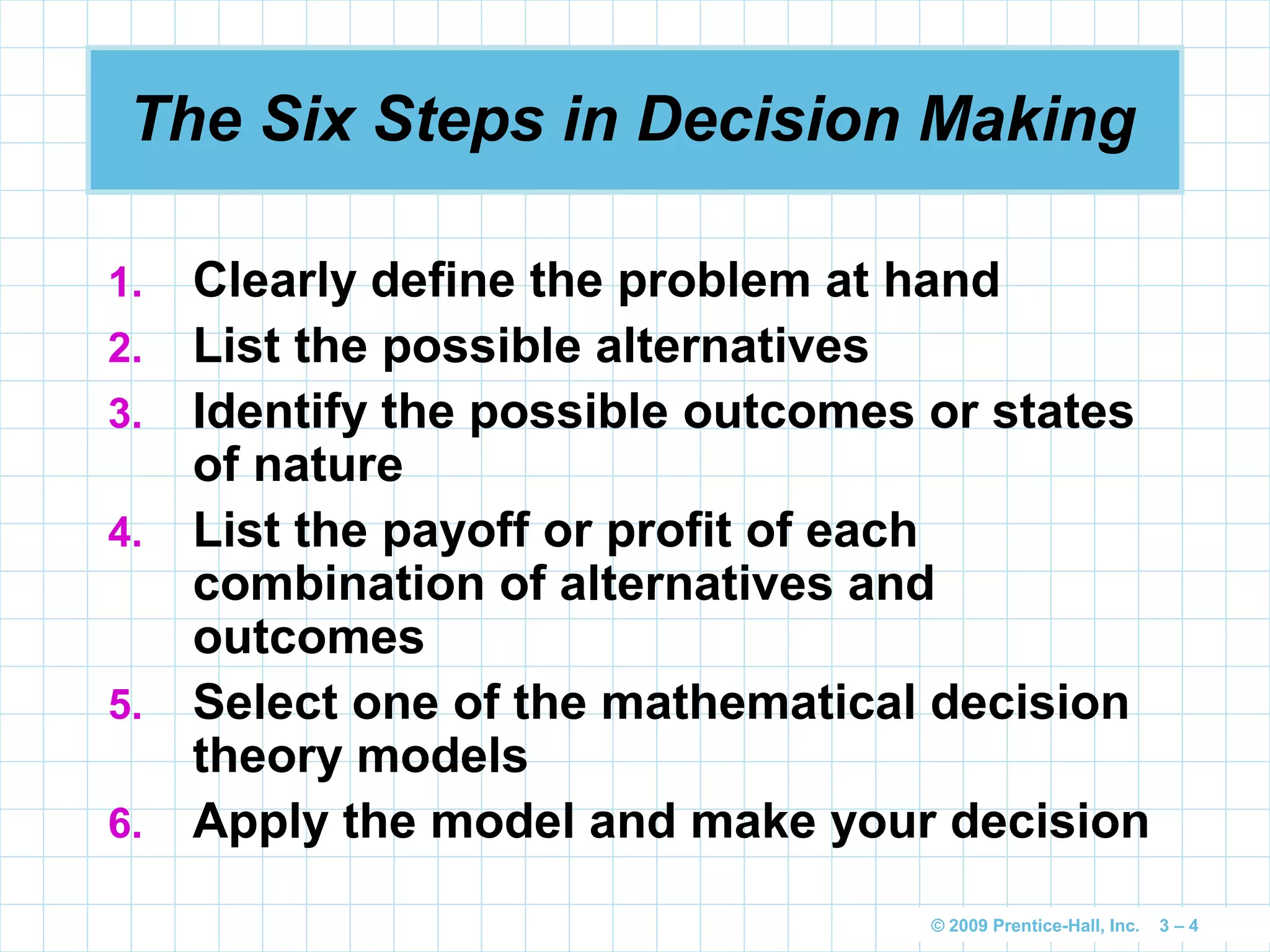 © 2009 Prentice-Hall, Inc. 3 – 4
The Six Steps in Decision Making
1. Clearly define the problem at hand
2. List the possible alternatives
3. Identify the possible outcomes or states
of nature
4. List the payoff or profit of each
combination of alternatives and
outcomes
5. Select one of the mathematical decision
theory models
6. Apply the model and make your decision
 