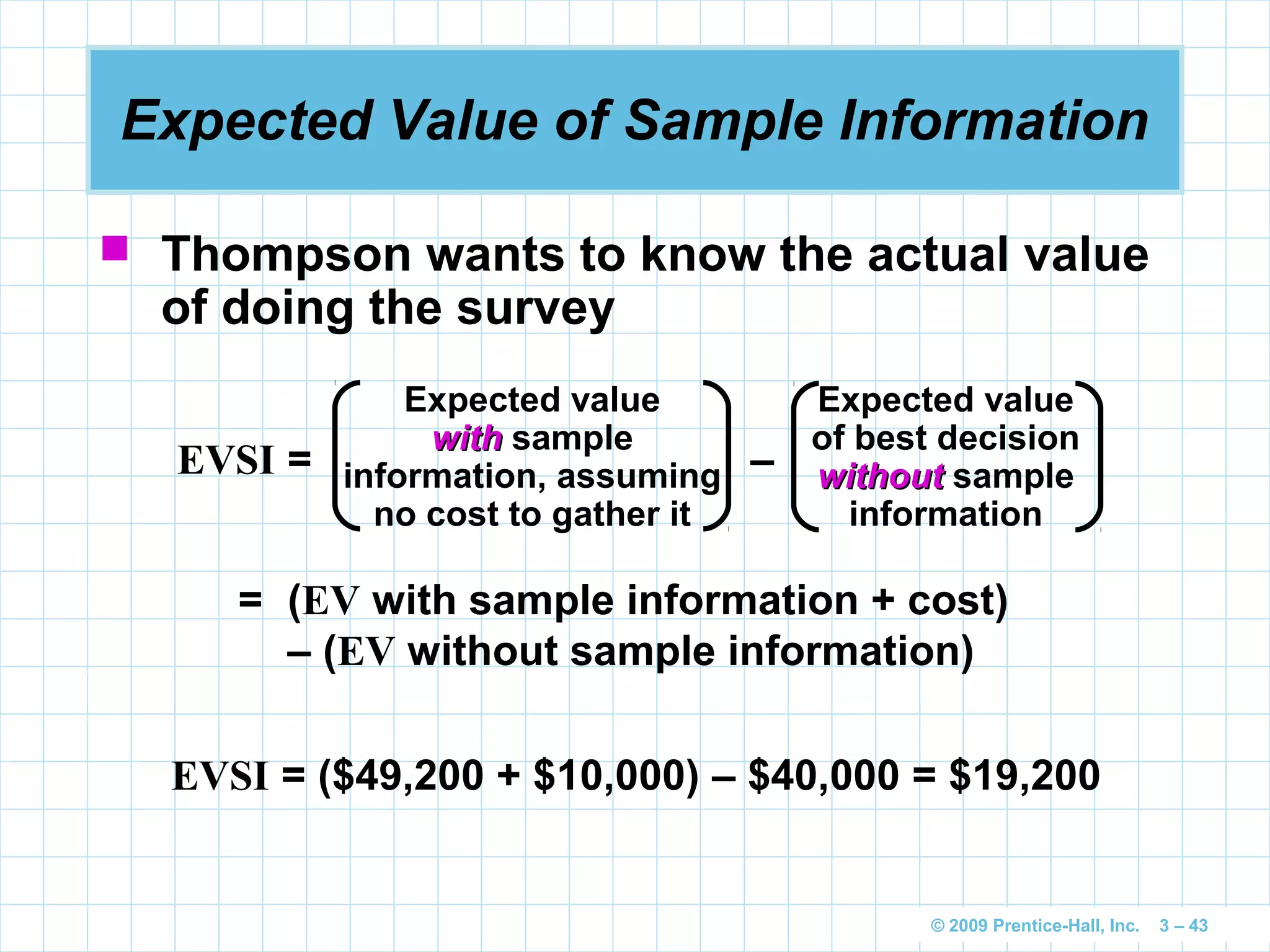 © 2009 Prentice-Hall, Inc. 3 – 43
Expected Value of Sample Information
 Thompson wants to know the actual value
of doing the survey
EVSI = –
Expected value
withwith sample
information, assuming
no cost to gather it
Expected value
of best decision
withoutwithout sample
information
= (EV with sample information + cost)
– (EV without sample information)
EVSI = ($49,200 + $10,000) – $40,000 = $19,200
 