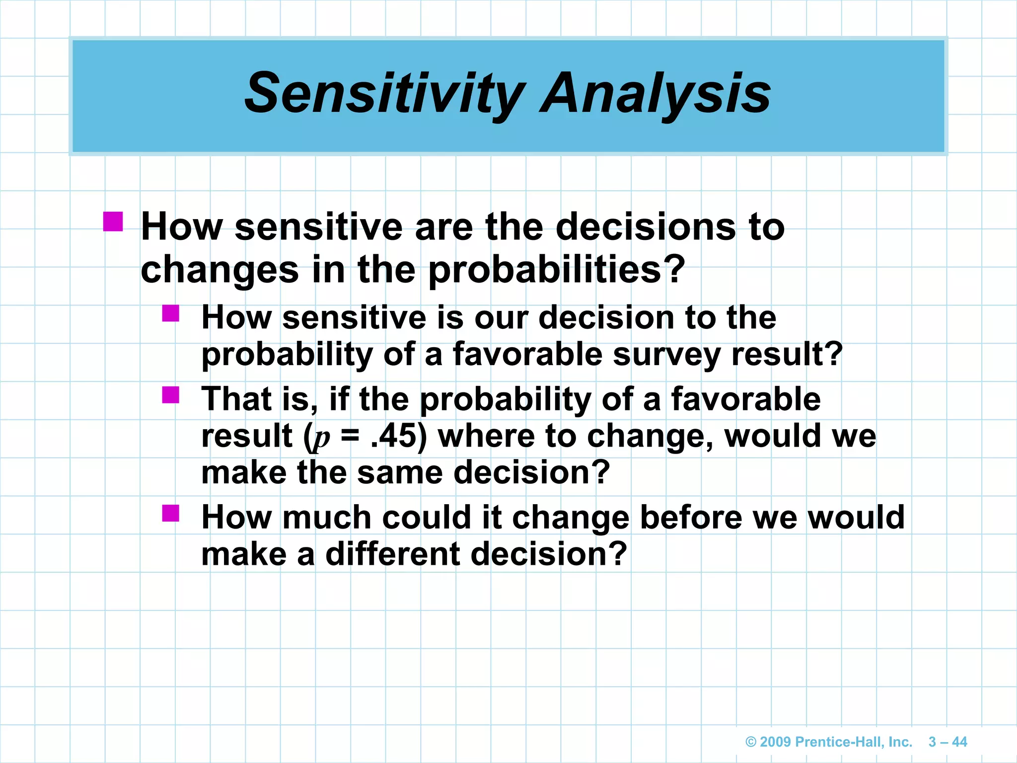 © 2009 Prentice-Hall, Inc. 3 – 44
Sensitivity Analysis
 How sensitive are the decisions to
changes in the probabilities?
 How sensitive is our decision to the
probability of a favorable survey result?
 That is, if the probability of a favorable
result (p = .45) where to change, would we
make the same decision?
 How much could it change before we would
make a different decision?
 