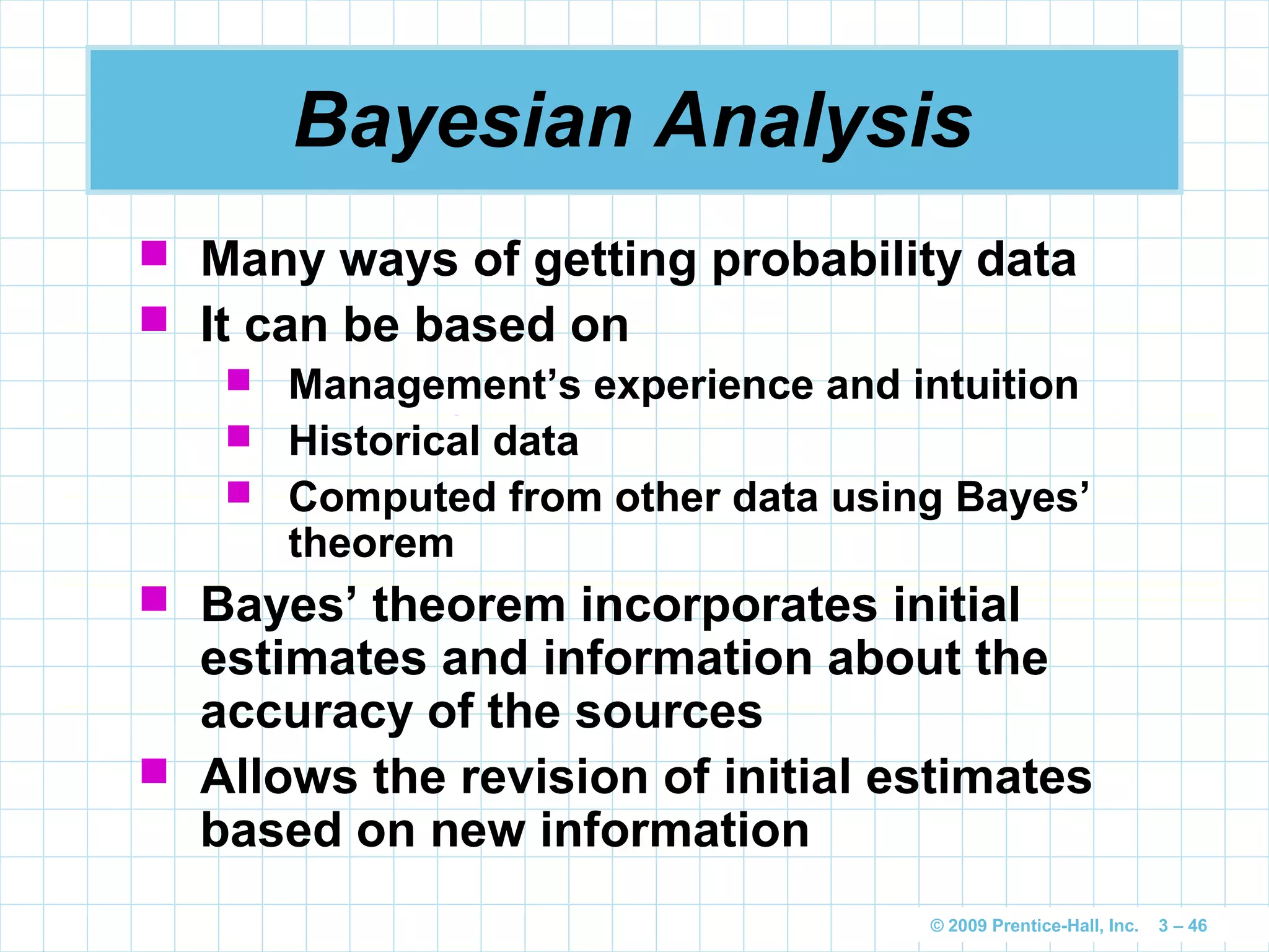 © 2009 Prentice-Hall, Inc. 3 – 46
Bayesian Analysis
 Many ways of getting probability data
 It can be based on
 Management’s experience and intuition
 Historical data
 Computed from other data using Bayes’
theorem
 Bayes’ theorem incorporates initial
estimates and information about the
accuracy of the sources
 Allows the revision of initial estimates
based on new information
 