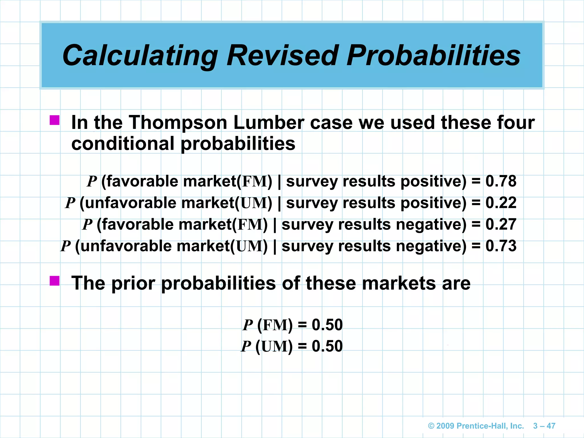 © 2009 Prentice-Hall, Inc. 3 – 47
Calculating Revised Probabilities
 In the Thompson Lumber case we used these four
conditional probabilities
P (favorable market(FM) | survey results positive) = 0.78
P (unfavorable market(UM) | survey results positive) = 0.22
P (favorable market(FM) | survey results negative) = 0.27
P (unfavorable market(UM) | survey results negative) = 0.73
 The prior probabilities of these markets are
P (FM) = 0.50
P (UM) = 0.50
 