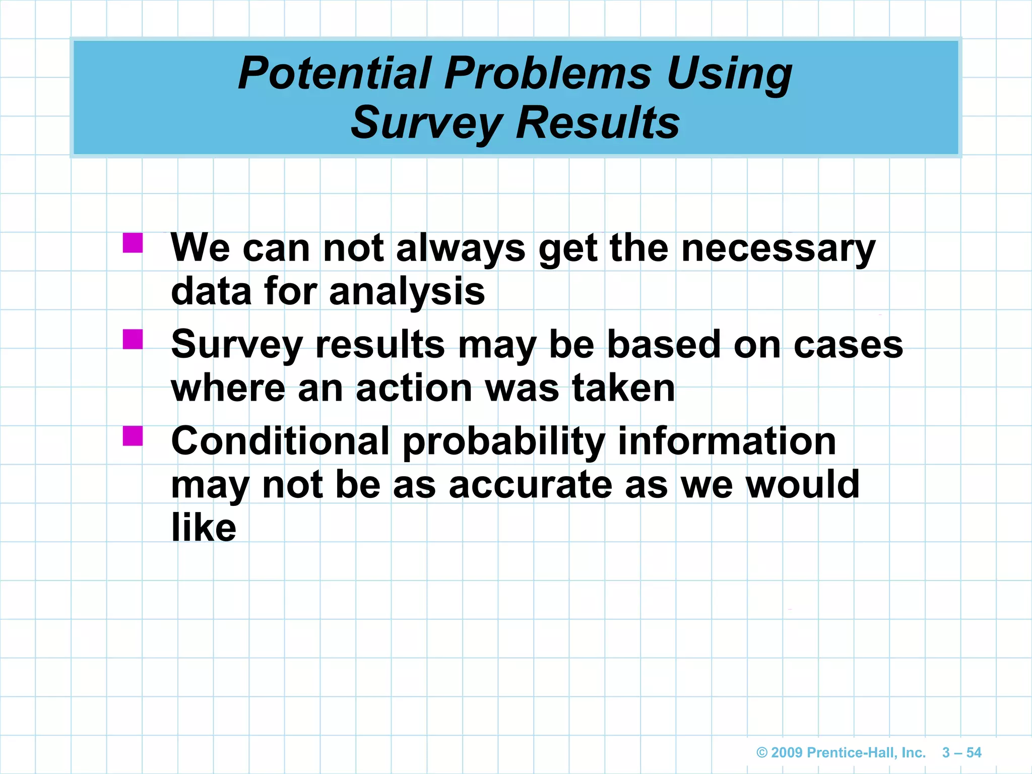 © 2009 Prentice-Hall, Inc. 3 – 54
Potential Problems Using
Survey Results
 We can not always get the necessary
data for analysis
 Survey results may be based on cases
where an action was taken
 Conditional probability information
may not be as accurate as we would
like
 