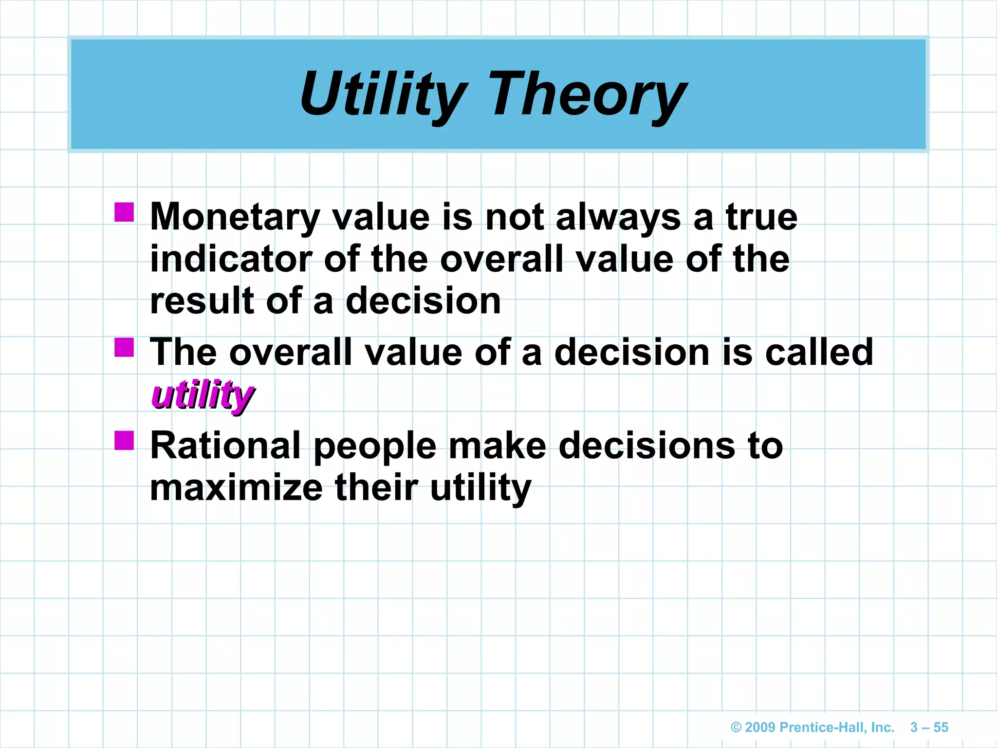 © 2009 Prentice-Hall, Inc. 3 – 55
Utility Theory
 Monetary value is not always a true
indicator of the overall value of the
result of a decision
 The overall value of a decision is called
utilityutility
 Rational people make decisions to
maximize their utility
 