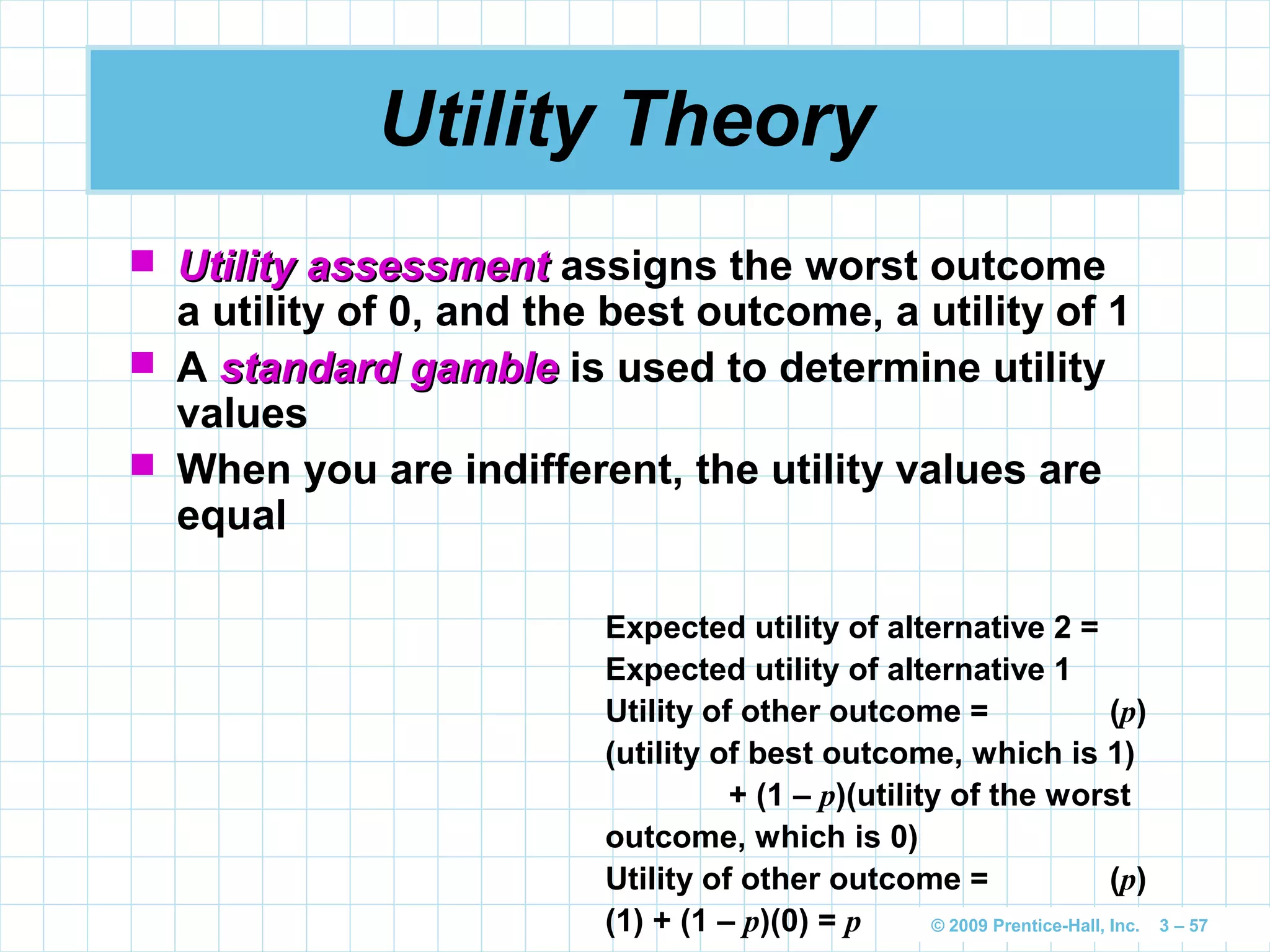 © 2009 Prentice-Hall, Inc. 3 – 57
Utility Theory
 Utility assessmentUtility assessment assigns the worst outcome
a utility of 0, and the best outcome, a utility of 1
 A standard gamblestandard gamble is used to determine utility
values
 When you are indifferent, the utility values are
equal
Expected utility of alternative 2 =
Expected utility of alternative 1
Utility of other outcome = (p)
(utility of best outcome, which is 1)
+ (1 – p)(utility of the worst
outcome, which is 0)
Utility of other outcome = (p)
(1) + (1 – p)(0) = p
 