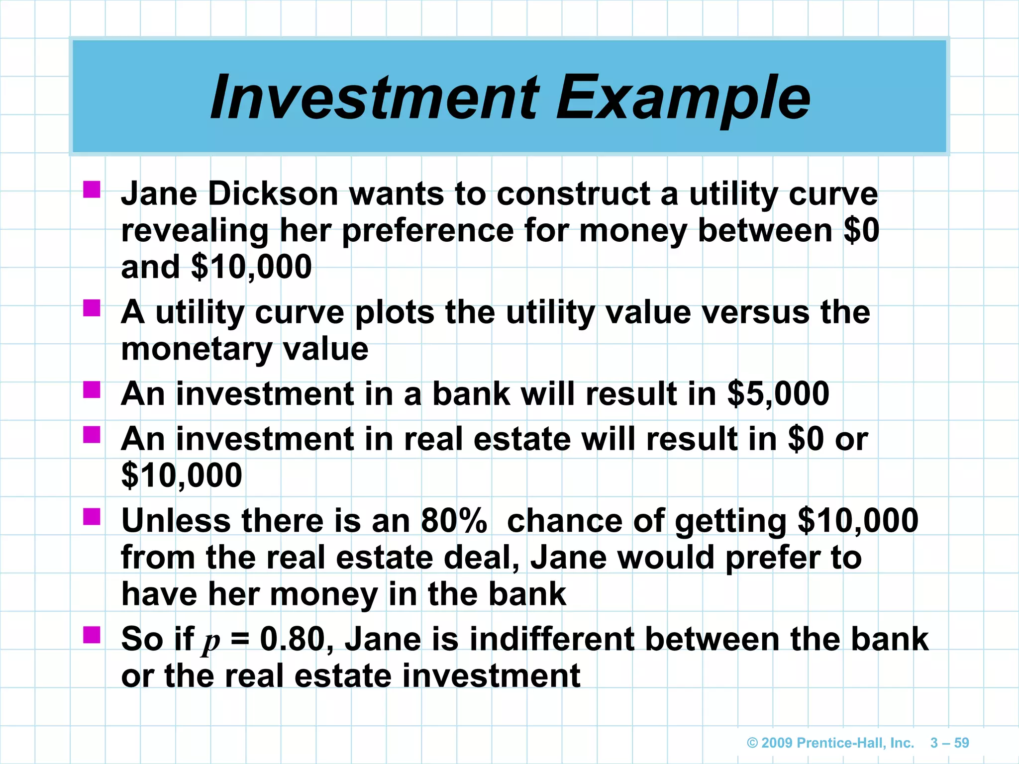 © 2009 Prentice-Hall, Inc. 3 – 59
Investment Example
 Jane Dickson wants to construct a utility curve
revealing her preference for money between $0
and $10,000
 A utility curve plots the utility value versus the
monetary value
 An investment in a bank will result in $5,000
 An investment in real estate will result in $0 or
$10,000
 Unless there is an 80% chance of getting $10,000
from the real estate deal, Jane would prefer to
have her money in the bank
 So if p = 0.80, Jane is indifferent between the bank
or the real estate investment
 