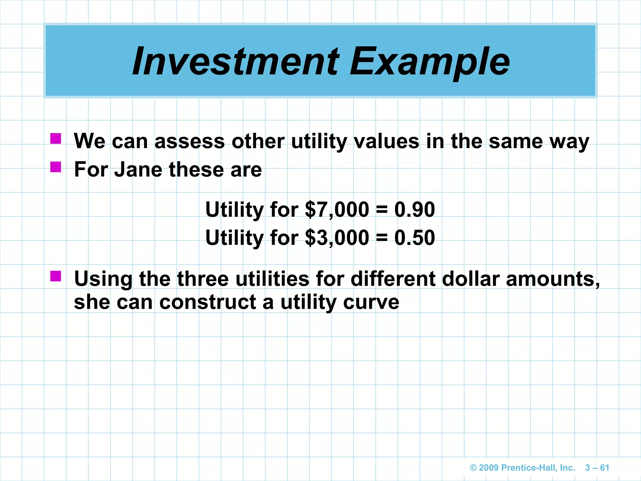 © 2009 Prentice-Hall, Inc. 3 – 61
Investment Example
Utility for $7,000 = 0.90
Utility for $3,000 = 0.50
 We can assess other utility values in the same way
 For Jane these are
 Using the three utilities for different dollar amounts,
she can construct a utility curve
 