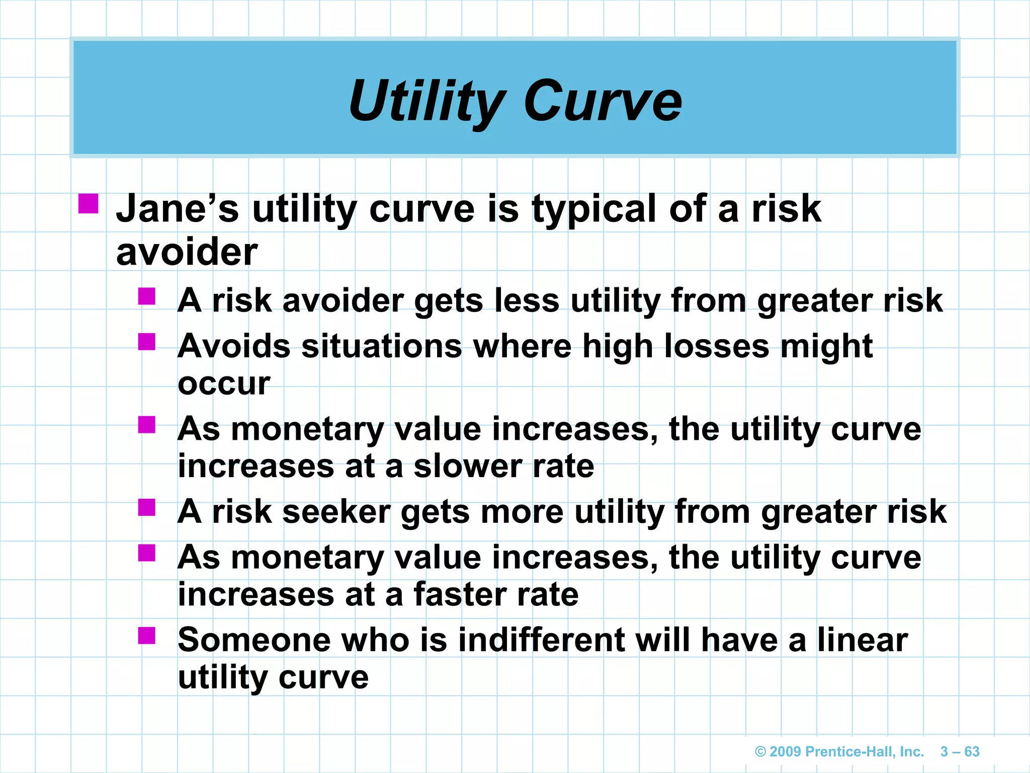 © 2009 Prentice-Hall, Inc. 3 – 63
Utility Curve
 Jane’s utility curve is typical of a risk
avoider
 A risk avoider gets less utility from greater risk
 Avoids situations where high losses might
occur
 As monetary value increases, the utility curve
increases at a slower rate
 A risk seeker gets more utility from greater risk
 As monetary value increases, the utility curve
increases at a faster rate
 Someone who is indifferent will have a linear
utility curve
 