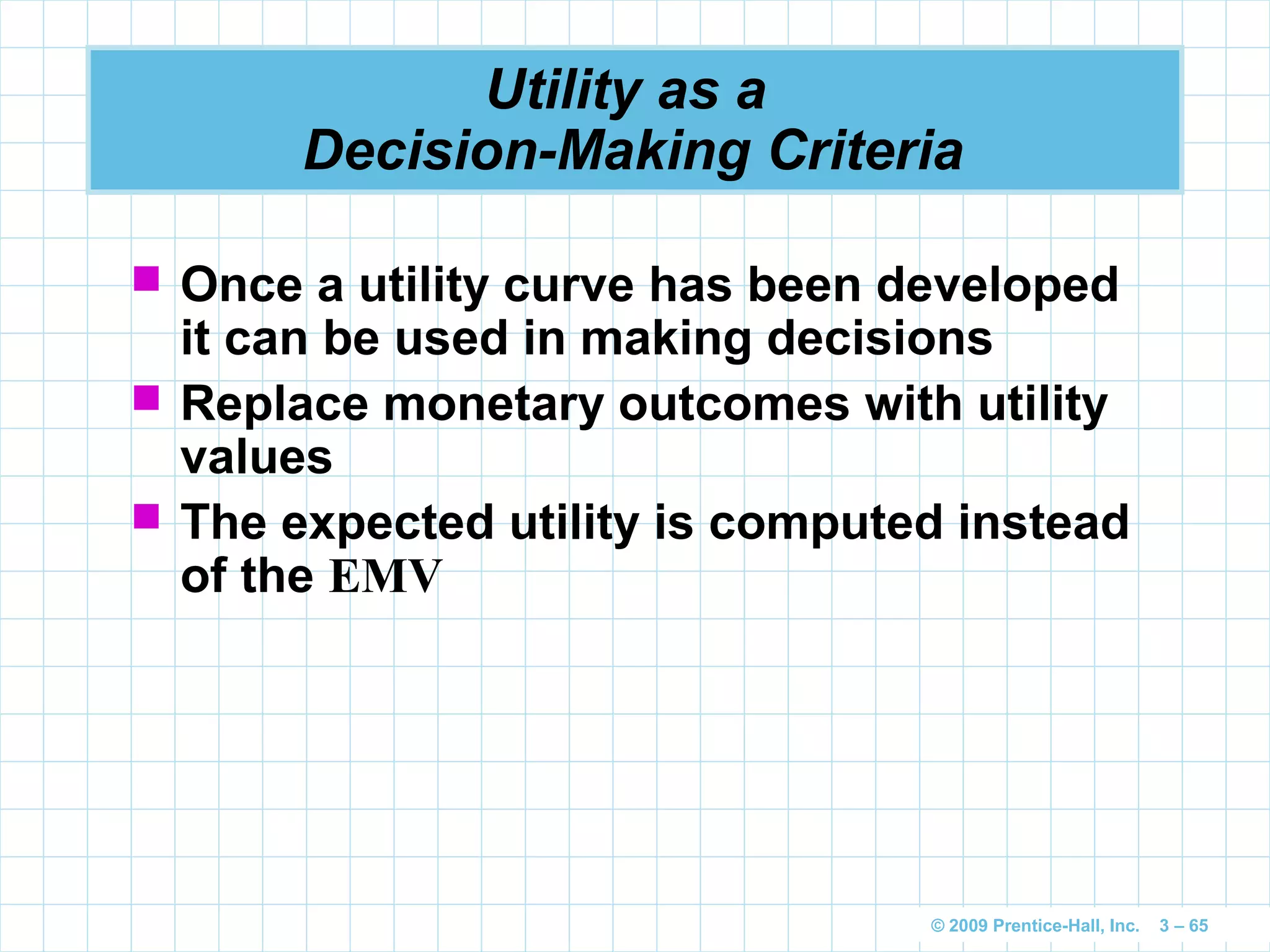 © 2009 Prentice-Hall, Inc. 3 – 65
Utility as a
Decision-Making Criteria
 Once a utility curve has been developed
it can be used in making decisions
 Replace monetary outcomes with utility
values
 The expected utility is computed instead
of the EMV
 