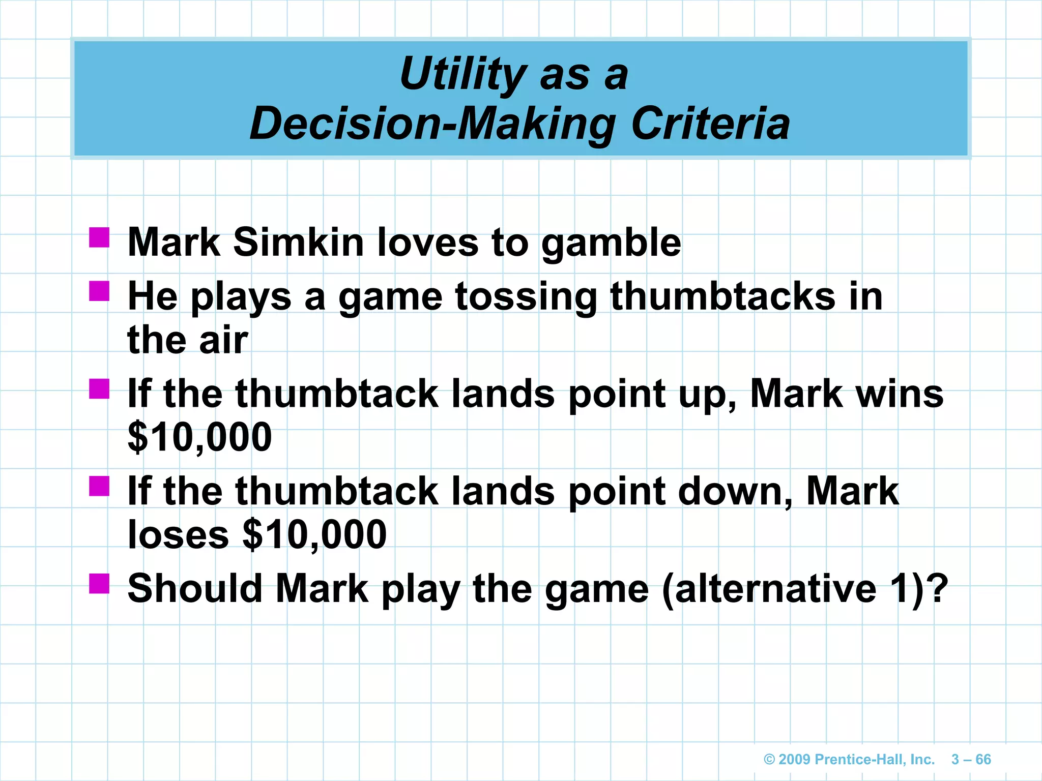 © 2009 Prentice-Hall, Inc. 3 – 66
Utility as a
Decision-Making Criteria
 Mark Simkin loves to gamble
 He plays a game tossing thumbtacks in
the air
 If the thumbtack lands point up, Mark wins
$10,000
 If the thumbtack lands point down, Mark
loses $10,000
 Should Mark play the game (alternative 1)?
 