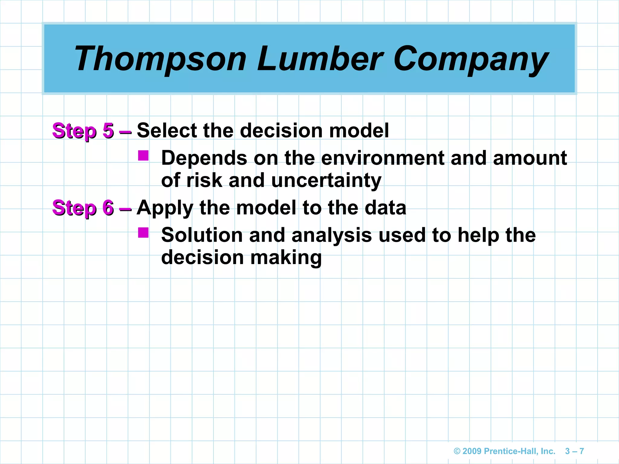 © 2009 Prentice-Hall, Inc. 3 – 7
Thompson Lumber Company
Step 5 –Step 5 – Select the decision model
 Depends on the environment and amount
of risk and uncertainty
Step 6 –Step 6 – Apply the model to the data
 Solution and analysis used to help the
decision making
 