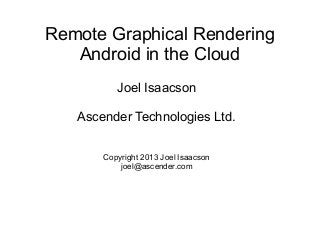 Remote Graphical Rendering
Android in the Cloud
Joel Isaacson
Ascender Technologies Ltd.
Copyright 2013 Joel Isaacson
joel@ascender.com

 
