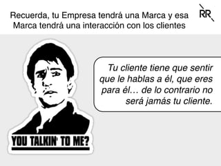 Recuerda, tu Empresa tendrá una Marca y esa
Marca tendrá una interacción con los clientes
Tu cliente tiene que sentir
que le hablas a él, que eres
para él… de lo contrario no
será jamás tu cliente.
 