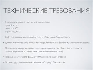 ТЕХНИЧЕСКИЕ ТРЕБОВАНИЯ
•

В результате должно получиться три рендера: 
прямой угол; 
слева под 45º; 
справа под 45º.	


•

Софт значения не имеет, файлы сцен и объектов любого формата;	


•

Движок либо VRay, либо Mental Ray. Indigo, RenderMan и Scanline лучше не использовать;	


•

Перемещать камеру не обязательно, лучше вращать сам объект (да и точность
позиционирования и однородность освещения возрастает);	


•

Разрешение итогового файла от 1000 px по меньшей стороне;	


•

Формат .jpg с минимальным сжатием, либо .png/.tif без сжатия.

 