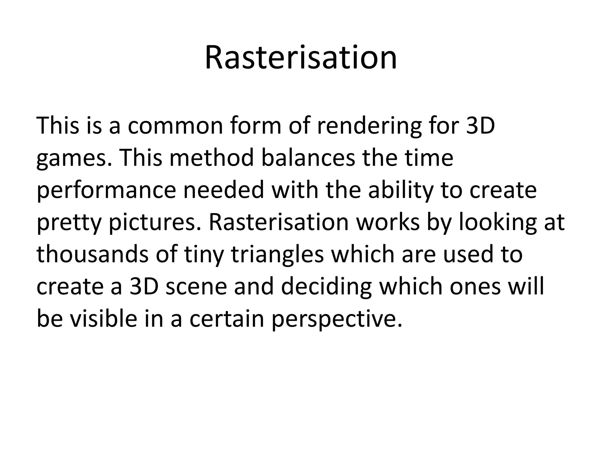 Rasterisation
This is a common form of rendering for 3D
games. This method balances the time
performance needed with the ability to create
pretty pictures. Rasterisation works by looking at
thousands of tiny triangles which are used to
create a 3D scene and deciding which ones will
be visible in a certain perspective.
 