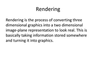 Rendering
Rendering is the process of converting three
dimensional graphics into a two dimensional
image-plane representation to look real. This is
basically taking information stored somewhere
and turning it into graphics.
 
