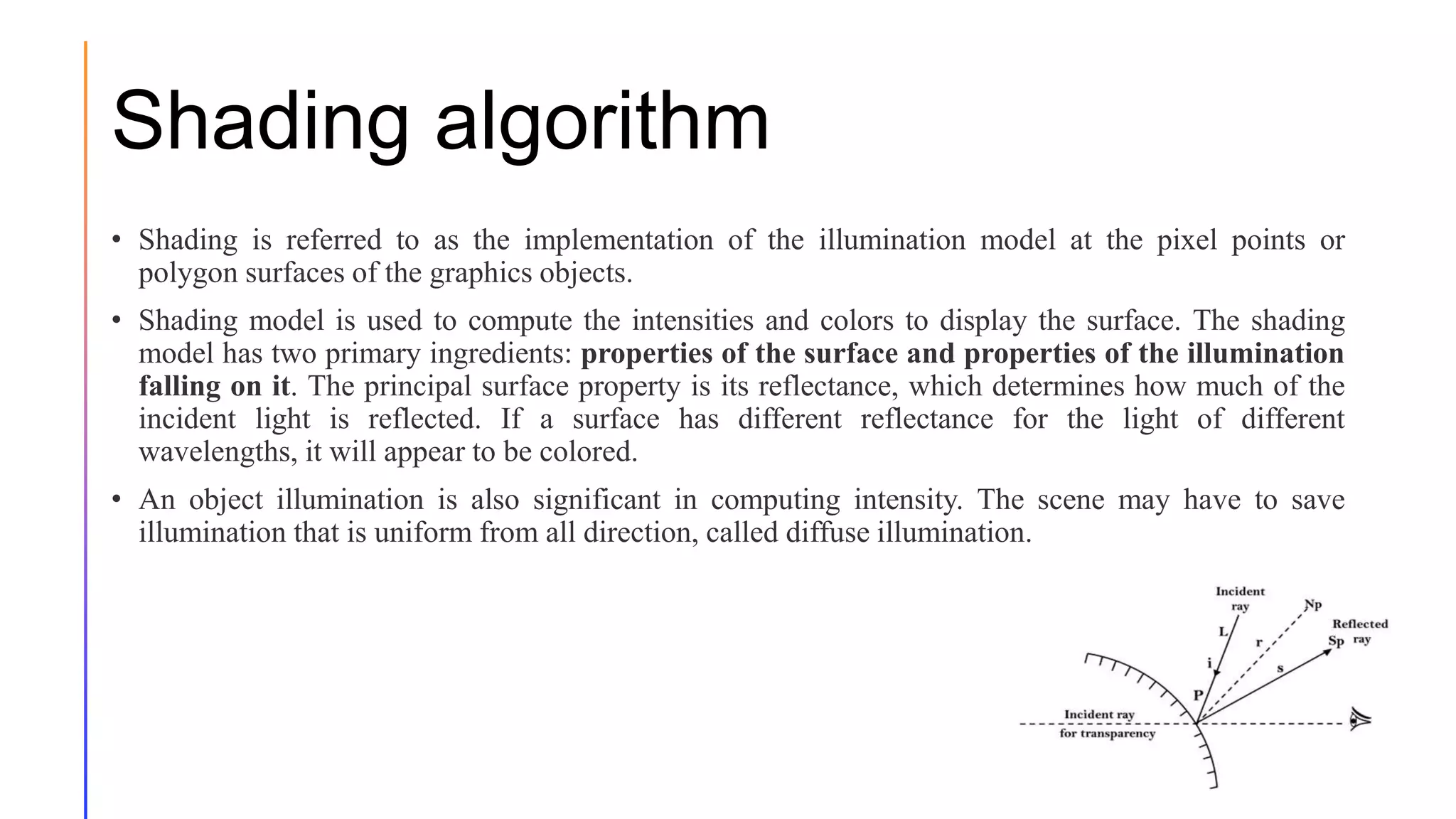 Shading algorithm
• Shading is referred to as the implementation of the illumination model at the pixel points or
polygon surfaces of the graphics objects.
• Shading model is used to compute the intensities and colors to display the surface. The shading
model has two primary ingredients: properties of the surface and properties of the illumination
falling on it. The principal surface property is its reflectance, which determines how much of the
incident light is reflected. If a surface has different reflectance for the light of different
wavelengths, it will appear to be colored.
• An object illumination is also significant in computing intensity. The scene may have to save
illumination that is uniform from all direction, called diffuse illumination.
15
 