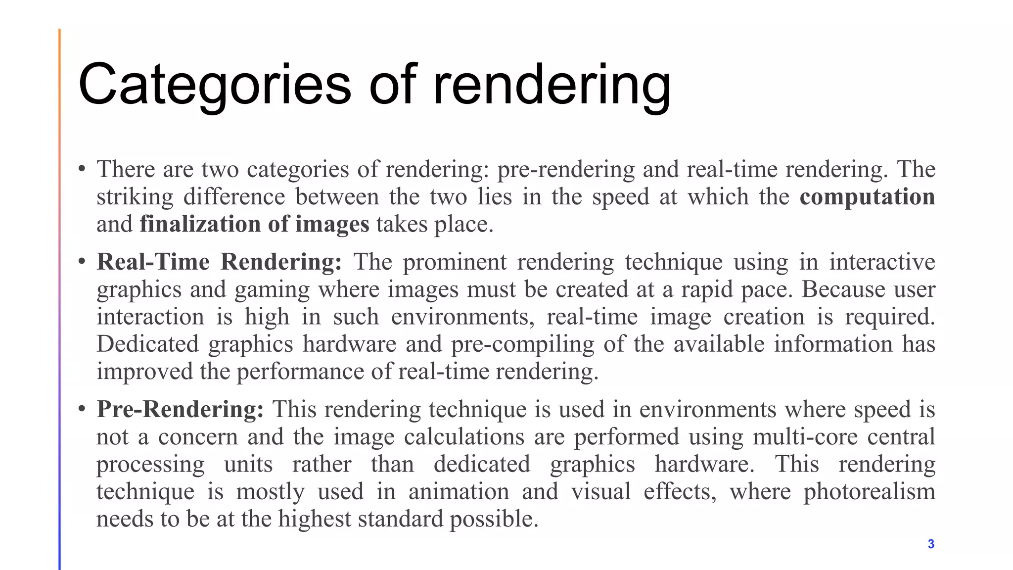 Categories of rendering
3
• There are two categories of rendering: pre-rendering and real-time rendering. The
striking difference between the two lies in the speed at which the computation
and finalization of images takes place.
• Real-Time Rendering: The prominent rendering technique using in interactive
graphics and gaming where images must be created at a rapid pace. Because user
interaction is high in such environments, real-time image creation is required.
Dedicated graphics hardware and pre-compiling of the available information has
improved the performance of real-time rendering.
• Pre-Rendering: This rendering technique is used in environments where speed is
not a concern and the image calculations are performed using multi-core central
processing units rather than dedicated graphics hardware. This rendering
technique is mostly used in animation and visual effects, where photorealism
needs to be at the highest standard possible.
 
