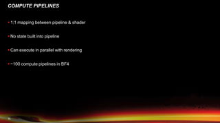 12
COMPUTE PIPELINES
 1:1 mapping between pipeline & shader
 No state built into pipeline
 Can execute in parallel with rendering
 ~100 compute pipelines in BF4
 