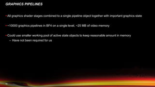 13
GRAPHICS PIPELINES
 All graphics shader stages combined to a single pipeline object together with important graphics state
 ~10000 graphics pipelines in BF4 on a single level, ~25 MB of video memory
 Could use smaller working pool of active state objects to keep reasonable amount in memory
– Have not been required for us
 