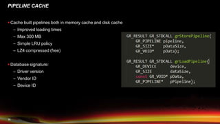 15
PIPELINE CACHE
 Cache built pipelines both in memory cache and disk cache
– Improved loading times
– Max 300 MB
– Simple LRU policy
– LZ4 compressed (free)
 Database signature:
– Driver version
– Vendor ID
– Device ID
 