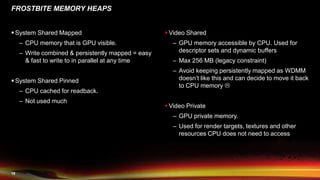 18
FROSTBITE MEMORY HEAPS
 System Shared Mapped
– CPU memory that is GPU visible.
– Write combined & persistently mapped = easy
& fast to write to in parallel at any time
 System Shared Pinned
– CPU cached for readback.
– Not used much
 Video Shared
– GPU memory accessible by CPU. Used for
descriptor sets and dynamic buffers
– Max 256 MB (legacy constraint)
– Avoid keeping persistently mapped as WDMM
doesn’t like this and can decide to move it back
to CPU memory 
 Video Private
– GPU private memory.
– Used for render targets, textures and other
resources CPU does not need to access
 