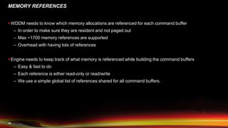 19
MEMORY REFERENCES
 WDDM needs to know which memory allocations are referenced for each command buffer
– In order to make sure they are resident and not paged out
– Max ~1700 memory references are supported
– Overhead with having lots of references
 Engine needs to keep track of what memory is referenced while building the command buffers
– Easy & fast to do
– Each reference is either read-only or read/write
– We use a simple global list of references shared for all command buffers.
 