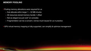20
MEMORY POOLING
 Pooling memory allocations were required for us
– Sub allocate within larger 1 – 32 MB chunks
– All resources stored memory handle + offset
– Not as elegant as just void* on consoles
– Fragmentation can be a concern, not too much issues for us in practice
 GPU virtual memory mapping is fully supported, can simplify & optimize management
 
