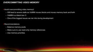 21
OVERCOMMITTING VIDEO MEMORY
 Avoid overcommitting video memory!
– Will lead to severe stalls as VidMM moves blocks and moves memory back and forth
– VidMM is a black box 
– One of the biggest issues we ran into during development
 Recommendations
– Balance memory pools
– Make sure to use read-only memory references
– Use memory priorities
 