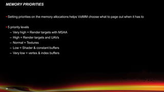 22
MEMORY PRIORITIES
 Setting priorities on the memory allocations helps VidMM choose what to page out when it has to
 5 priority levels
– Very high = Render targets with MSAA
– High = Render targets and UAVs
– Normal = Textures
– Low = Shader & constant buffers
– Very low = vertex & index buffers
 