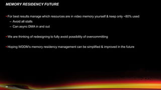 23
MEMORY RESIDENCY FUTURE
 For best results manage which resources are in video memory yourself & keep only ~80% used
– Avoid all stalls
– Can async DMA in and out
 We are thinking of redesigning to fully avoid possibility of overcommitting
 Hoping WDDM’s memory residency management can be simplified & improved in the future
 